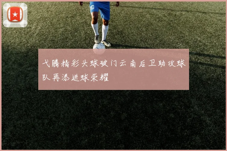 弋腾精彩头球破门云南后卫助攻球队再添进球荣耀