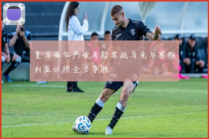 皇马面临严峻考验客战马竞与塞维利亚必须全力争胜