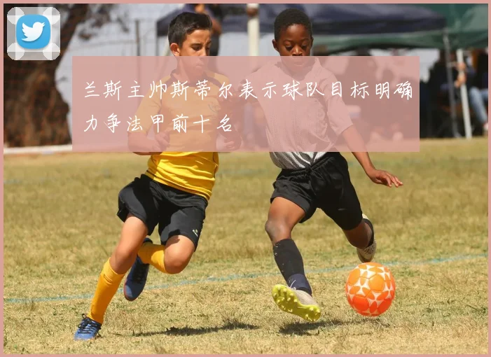 兰斯主帅斯蒂尔表示球队目标明确力争法甲前十名