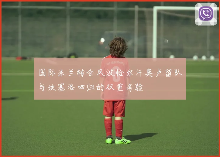 国际米兰转会风波恰尔汗奥卢留队与坎塞洛回归的双重考验